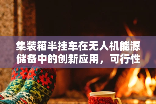 集装箱半挂车在无人机能源储备中的创新应用，可行性与挑战？